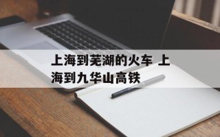 上海到芜湖的火车 上海到九华山高铁
