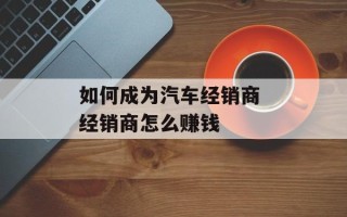 如何成为汽车经销商 经销商怎么赚钱