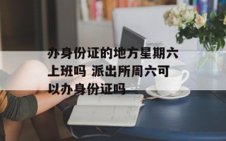 办身份证的地方星期六上班吗 派出所周六可以办身份证吗