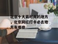 北京十大最时尚的地方，北京网红打卡必去地方有哪些