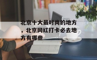 北京十大最时尚的地方，北京网红打卡必去地方有哪些