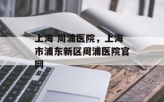 上海 周浦医院，上海市浦东新区周浦医院官网