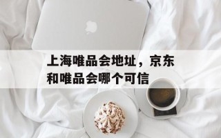 上海唯品会地址，京东和唯品会哪个可信