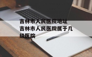 吉林市人民医院地址 吉林市人民医院属于几级医院