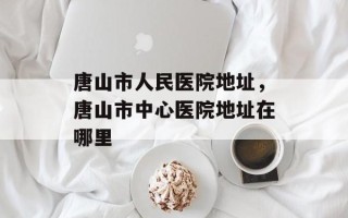 唐山市人民医院地址，唐山市中心医院地址在哪里