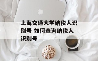 上海交通大学纳税人识别号 如何查询纳税人识别号