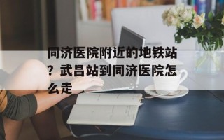 同济医院附近的地铁站？武昌站到同济医院怎么走