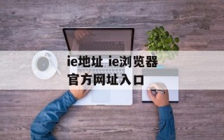 ie地址 ie浏览器官方网址入口