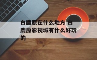 白鹿原在什么地方 白鹿原影视城有什么好玩的