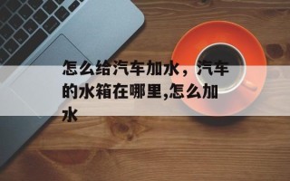 怎么给汽车加水，汽车的水箱在哪里,怎么加水