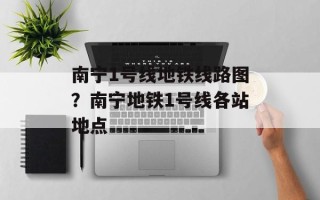 南宁1号线地铁线路图？南宁地铁1号线各站地点