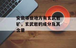 安徽哪些地方有玄武岩矿，玄武岩的成分及其含量