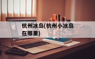 杭州冰岛(杭州小冰岛在哪里)