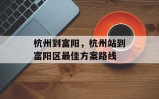 杭州到富阳，杭州站到富阳区最佳方案路线