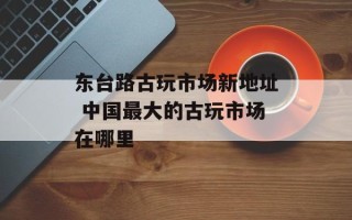 东台路古玩市场新地址 中国最大的古玩市场在哪里
