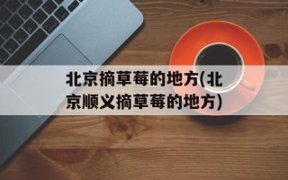 北京摘草莓的地方(北京顺义摘草莓的地方)