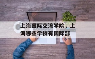 上海国际交流学院，上海哪些学校有国际部