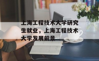 上海工程技术大学研究生就业，上海工程技术大学发展前景