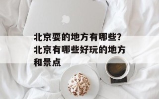 北京耍的地方有哪些？北京有哪些好玩的地方和景点