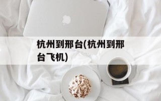杭州到邢台(杭州到邢台飞机)