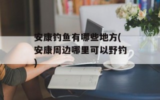 安康钓鱼有哪些地方(安康周边哪里可以野钓)