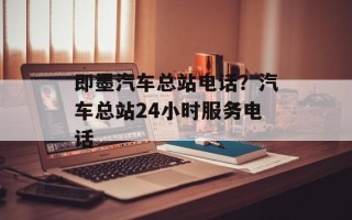 即墨汽车总站电话？汽车总站24小时服务电话