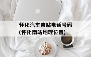 怀化汽车南站电话号码(怀化南站地理位置)