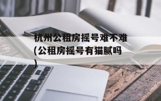 杭州公租房摇号难不难(公租房摇号有猫腻吗)