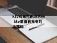 ktv有充电的地方吗 ktv里面有充电的插座吗