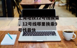 上海地铁12号线换乘，12号线哪里换乘9号线最快