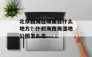 北京西海在哪里在什么地方？什刹海西海湿地公园怎么走