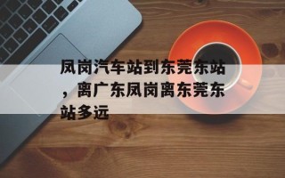 凤岗汽车站到东莞东站，离广东凤岗离东莞东站多远
