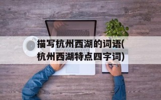 描写杭州西湖的词语(杭州西湖特点四字词)