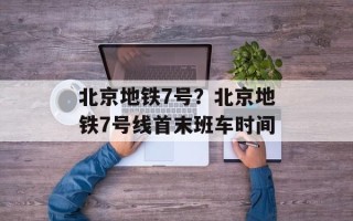北京地铁7号？北京地铁7号线首末班车时间