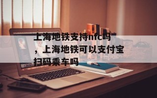上海地铁支持nfc吗，上海地铁可以支付宝扫码乘车吗