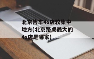 北京售车4s店较集中地方(北京路虎最大的4s店是哪家)