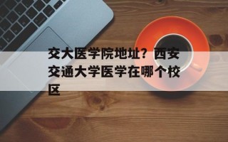 交大医学院地址？西安交通大学医学在哪个校区