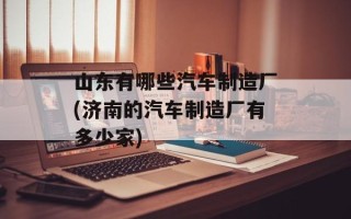 山东有哪些汽车制造厂(济南的汽车制造厂有多少家)