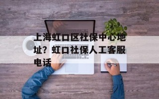 上海虹口区社保中心地址？虹口社保人工客服电话