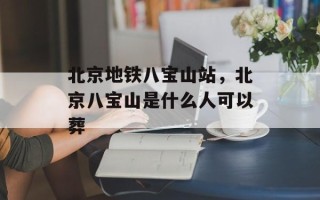 北京地铁八宝山站，北京八宝山是什么人可以葬