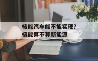 核能汽车能不能实现？核能算不算新能源