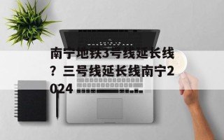 南宁地铁3号线延长线？三号线延长线南宁2024