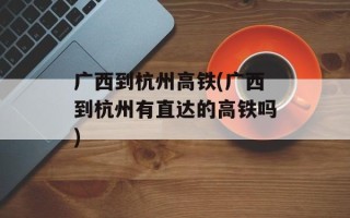 广西到杭州高铁(广西到杭州有直达的高铁吗)