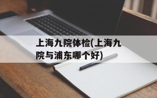 上海九院体检(上海九院与浦东哪个好)