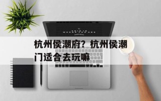 杭州侯潮府？杭州侯潮门适合去玩嘛