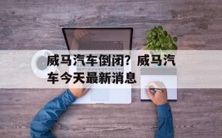 威马汽车倒闭？威马汽车今天最新消息