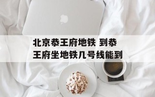 北京恭王府地铁 到恭王府坐地铁几号线能到