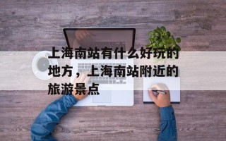 上海南站有什么好玩的地方，上海南站附近的旅游景点