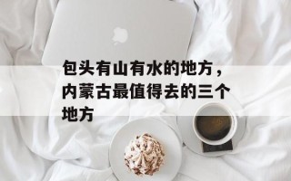 包头有山有水的地方，内蒙古最值得去的三个地方