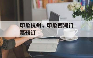 印象杭州，印象西湖门票预订